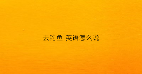 “去钓鱼英语怎么说(去钓鱼英语怎么说)